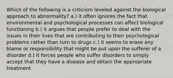 Which of the following is a criticism leveled against the biological approach to abnormality? a.) it often ignores the fact that environmental and psychological processes can affect biological functioning b.) it argues that people prefer to deal with the issues in their lives that are contributing to their psychological problems rather than turn to drugs c.) it seems to erase any blame or responsibility that might be put upon the sufferer of a disorder d.) it forces people who suffer disorders to simply accept that they have a disease and obtain the appropriate treatment