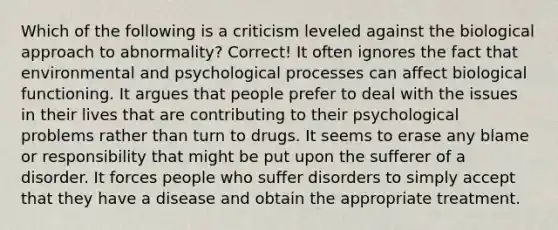 Which of the following is a criticism leveled against the biological approach to abnormality? Correct! It often ignores the fact that environmental and psychological processes can affect biological functioning. It argues that people prefer to deal with the issues in their lives that are contributing to their psychological problems rather than turn to drugs. It seems to erase any blame or responsibility that might be put upon the sufferer of a disorder. It forces people who suffer disorders to simply accept that they have a disease and obtain the appropriate treatment.