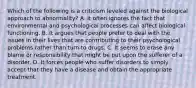 Which of the following is a criticism leveled against the biological approach to abnormality? A. It often ignores the fact that environmental and psychological processes can affect biological functioning. B. It argues that people prefer to deal with the issues in their lives that are contributing to their psychological problems rather than turn to drugs. C. It seems to erase any blame or responsibility that might be put upon the sufferer of a disorder. D. It forces people who suffer disorders to simply accept that they have a disease and obtain the appropriate treatment.