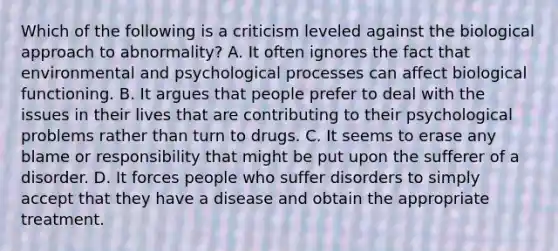 Which of the following is a criticism leveled against the biological approach to abnormality? A. It often ignores the fact that environmental and psychological processes can affect biological functioning. B. It argues that people prefer to deal with the issues in their lives that are contributing to their psychological problems rather than turn to drugs. C. It seems to erase any blame or responsibility that might be put upon the sufferer of a disorder. D. It forces people who suffer disorders to simply accept that they have a disease and obtain the appropriate treatment.