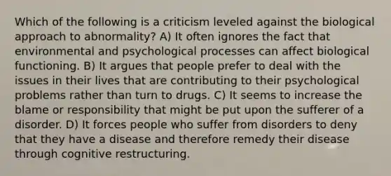 Which of the following is a criticism leveled against the biological approach to abnormality? A) It often ignores the fact that environmental and psychological processes can affect biological functioning. B) It argues that people prefer to deal with the issues in their lives that are contributing to their psychological problems rather than turn to drugs. C) It seems to increase the blame or responsibility that might be put upon the sufferer of a disorder. D) It forces people who suffer from disorders to deny that they have a disease and therefore remedy their disease through cognitive restructuring.