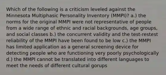 Which of the following is a criticism leveled against the Minnesota Multiphasic Personality Inventory (MMPI)? a.) the norms for the original MMPI were not representative of people from a wide range of ethnic and racial backgrounds, age groups, and social classes b.) the concurrent validity and the test-restest reliability of the MMPI have been found to be low c.) the MMPI has limited application as a general screening device for detecting people who are functioning very poorly psychologically d.) the MMPI cannot be translated into different languages to meet the needs of different cultural gorups