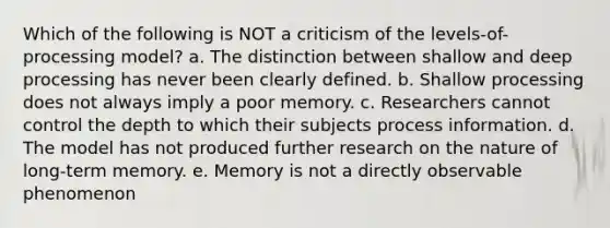 Which of the following is NOT a criticism of the levels-of-processing model? a. The distinction between shallow and deep processing has never been clearly defined. b. Shallow processing does not always imply a poor memory. c. Researchers cannot control the depth to which their subjects process information. d. The model has not produced further research on the nature of long-term memory. e. Memory is not a directly observable phenomenon