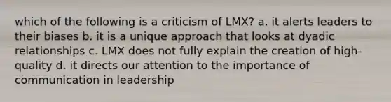 which of the following is a criticism of LMX? a. it alerts leaders to their biases b. it is a unique approach that looks at dyadic relationships c. LMX does not fully explain the creation of high-quality d. it directs our attention to the importance of communication in leadership