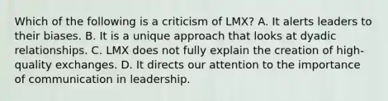 Which of the following is a criticism of LMX? A. It alerts leaders to their biases. B. It is a unique approach that looks at dyadic relationships. C. LMX does not fully explain the creation of high-quality exchanges. D. It directs our attention to the importance of communication in leadership.