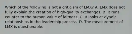 Which of the following is not a criticism of LMX? A. LMX does not fully explain the creation of high-quality exchanges. B. It runs counter to the human value of fairness. C. It looks at dyadic relationships in the leadership process. D. The measurement of LMX is questionable.