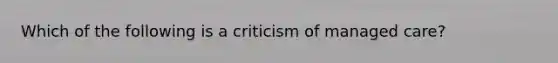 Which of the following is a criticism of managed care?