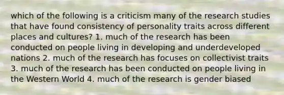 which of the following is a criticism many of the research studies that have found consistency of personality traits across different places and cultures? 1. much of the research has been conducted on people living in developing and underdeveloped nations 2. much of the research has focuses on collectivist traits 3. much of the research has been conducted on people living in the Western World 4. much of the research is gender biased