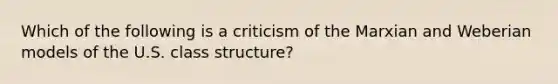 Which of the following is a criticism of the Marxian and Weberian models of the U.S. class structure?