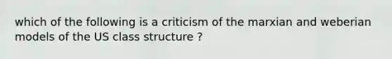 which of the following is a criticism of the marxian and weberian models of the US class structure ?