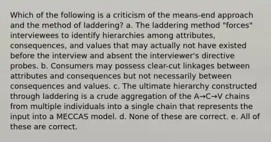 Which of the following is a criticism of the means-end approach and the method of laddering? a. The laddering method "forces" interviewees to identify hierarchies among attributes, consequences, and values that may actually not have existed before the interview and absent the interviewer's directive probes. b. Consumers may possess clear-cut linkages between attributes and consequences but not necessarily between consequences and values. c. The ultimate hierarchy constructed through laddering is a crude aggregation of the A→C→V chains from multiple individuals into a single chain that represents the input into a MECCAS model. d. None of these are correct. e. All of these are correct.