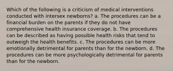 Which of the following is a criticism of medical interventions conducted with intersex newborns? a. The procedures can be a financial burden on the parents if they do not have comprehensive health insurance coverage. b. The procedures can be described as having possible health risks that tend to outweigh the health benefits. c. The procedures can be more emotionally detrimental for parents than for the newborn. d. The procedures can be more psychologically detrimental for parents than for the newborn.