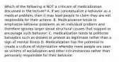 Which of the following is NOT a criticism of medicalization discussed in the lecture? A. If we conceptualize a behavior as a medical problem, then it may lead people to claim they are not responsible for their actions. B. Medicalization tends to emphasize behavior problems as an individual problem and therefore ignores larger social structural causes that support or encourage such behavior. C. medicalization tends to politicize behaviors such as dissent or protest as legitimate rather than a sign of mental illness D. Medicalization has the potential to create a culture of victimization whereby more people are seen as victims of socialization and other circumstances rather than personally responsible for their behavior.