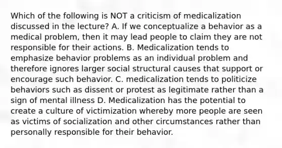 Which of the following is NOT a criticism of medicalization discussed in the lecture? A. If we conceptualize a behavior as a medical problem, then it may lead people to claim they are not responsible for their actions. B. Medicalization tends to emphasize behavior problems as an individual problem and therefore ignores larger social structural causes that support or encourage such behavior. C. medicalization tends to politicize behaviors such as dissent or protest as legitimate rather than a sign of mental illness D. Medicalization has the potential to create a culture of victimization whereby more people are seen as victims of socialization and other circumstances rather than personally responsible for their behavior.