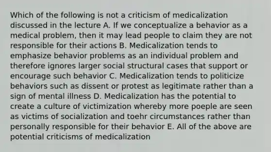 Which of the following is not a criticism of medicalization discussed in the lecture A. If we conceptualize a behavior as a medical problem, then it may lead people to claim they are not responsible for their actions B. Medicalization tends to emphasize behavior problems as an individual problem and therefore ignores larger social structural cases that support or encourage such behavior C. Medicalization tends to politicize behaviors such as dissent or protest as legitimate rather than a sign of mental illness D. Medicalization has the potential to create a culture of victimization whereby more poeple are seen as victims of socialization and toehr circumstances rather than personally responsible for their behavior E. All of the above are potential criticisms of medicalization