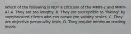 Which of the following is NOT a criticism of the MMPI-2 and MMPI-A? A. They are too lengthy. B. They are susceptible to "faking" by sophisticated clients who can outwit the Validity scales. C. They are objective personality tests. D. They require minimum reading levels.