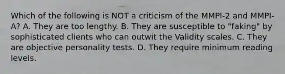 Which of the following is NOT a criticism of the MMPI-2 and MMPI-A? A. They are too lengthy. B. They are susceptible to "faking" by sophisticated clients who can outwit the Validity scales. C. They are objective personality tests. D. They require minimum reading levels.