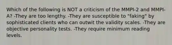 Which of the following is NOT a criticism of the MMPI-2 and MMPI-A? -They are too lengthy. -They are susceptible to "faking" by sophisticated clients who can outwit the validity scales. -They are objective personality tests. -They require minimum reading levels.