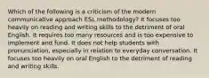 Which of the following is a criticism of the modern communicative approach ESL methodology? It focuses too heavily on reading and writing skills to the detriment of oral English. It requires too many resources and is too expensive to implement and fund. It does not help students with pronunciation, especially in relation to everyday conversation. It focuses too heavily on oral English to the detriment of reading and writing skills.