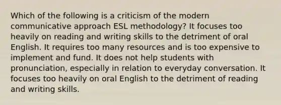 Which of the following is a criticism of the modern communicative approach ESL methodology? It focuses too heavily on reading and writing skills to the detriment of oral English. It requires too many resources and is too expensive to implement and fund. It does not help students with pronunciation, especially in relation to everyday conversation. It focuses too heavily on oral English to the detriment of reading and writing skills.