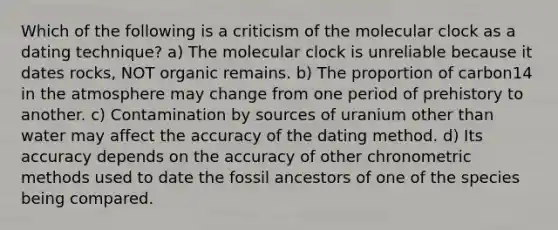 Which of the following is a criticism of the molecular clock as a dating technique? a) The molecular clock is unreliable because it dates rocks, NOT organic remains. b) The proportion of carbon14 in the atmosphere may change from one period of prehistory to another. c) Contamination by sources of uranium other than water may affect the accuracy of the dating method. d) Its accuracy depends on the accuracy of other chronometric methods used to date the fossil ancestors of one of the species being compared.