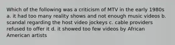 Which of the following was a criticism of MTV in the early 1980s a. it had too many reality shows and not enough music videos b. scandal regarding the host video jockeys c. cable providers refused to offer it d. it showed too few videos by African American artists