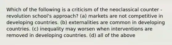 Which of the following is a criticism of the neoclassical counter - revolution school's approach? (a) markets are not competitive in developing countries. (b) externalities are common in developing countries. (c) inequality may worsen when interventions are removed in developing countries. (d) all of the above