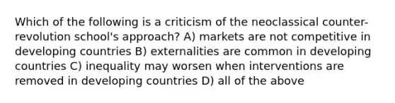 Which of the following is a criticism of the neoclassical counter-revolution school's approach? A) markets are not competitive in developing countries B) externalities are common in developing countries C) inequality may worsen when interventions are removed in developing countries D) all of the above