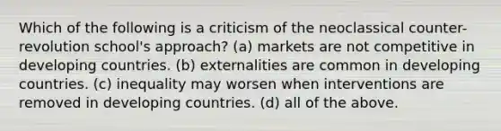 Which of the following is a criticism of the neoclassical counter-revolution school's approach? (a) markets are not competitive in developing countries. (b) externalities are common in developing countries. (c) inequality may worsen when interventions are removed in developing countries. (d) all of the above.