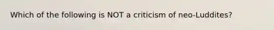 Which of the following is NOT a criticism of neo-Luddites?