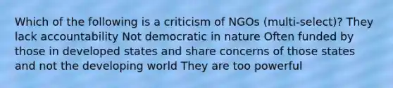 Which of the following is a criticism of NGOs (multi-select)? They lack accountability Not democratic in nature Often funded by those in developed states and share concerns of those states and not the developing world They are too powerful