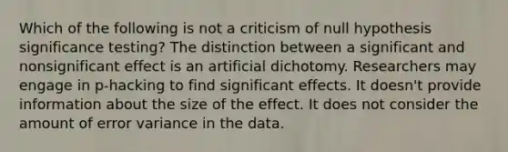 Which of the following is not a criticism of null hypothesis significance testing? The distinction between a significant and nonsignificant effect is an artificial dichotomy. Researchers may engage in p-hacking to find significant effects. It doesn't provide information about the size of the effect. It does not consider the amount of error variance in the data.