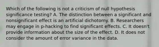 Which of the following is not a criticism of null hypothesis significance testing? A. The distinction between a significant and nonsignificant effect is an artificial dichotomy. B. Researchers may engage in p-hacking to find significant effects. C. It doesn't provide information about the size of the effect. D. It does not consider the amount of error variance in the data.