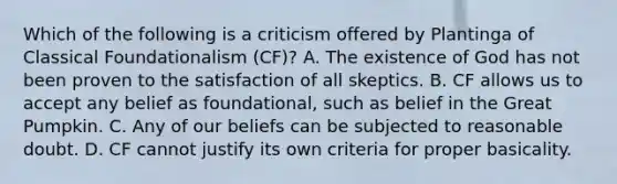 Which of the following is a criticism offered by Plantinga of Classical Foundationalism (CF)? A. The existence of God has not been proven to the satisfaction of all skeptics. B. CF allows us to accept any belief as foundational, such as belief in the Great Pumpkin. C. Any of our beliefs can be subjected to reasonable doubt. D. CF cannot justify its own criteria for proper basicality.