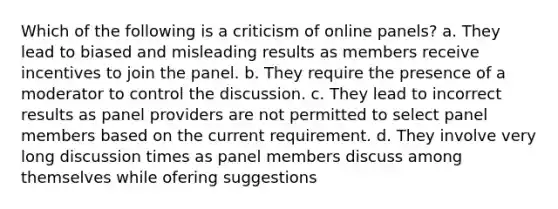 Which of the following is a criticism of online panels? a. They lead to biased and misleading results as members receive incentives to join the panel. b. They require the presence of a moderator to control the discussion. c. They lead to incorrect results as panel providers are not permitted to select panel members based on the current requirement. d. They involve very long discussion times as panel members discuss among themselves while ofering suggestions