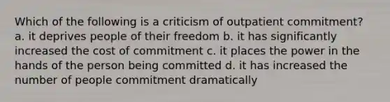 Which of the following is a criticism of outpatient commitment? a. it deprives people of their freedom b. it has significantly increased the cost of commitment c. it places the power in the hands of the person being committed d. it has increased the number of people commitment dramatically