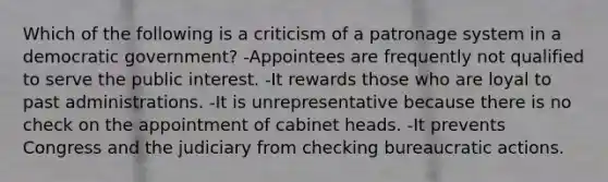 Which of the following is a criticism of a patronage system in a democratic government? -Appointees are frequently not qualified to serve the public interest. -It rewards those who are loyal to past administrations. -It is unrepresentative because there is no check on the appointment of cabinet heads. -It prevents Congress and the judiciary from checking bureaucratic actions.