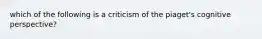 which of the following is a criticism of the piaget's cognitive perspective?