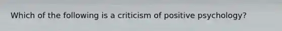 Which of the following is a criticism of positive psychology?