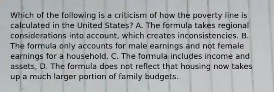 Which of the following is a criticism of how the poverty line is calculated in the United States? A. The formula takes regional considerations into account, which creates inconsistencies. B. The formula only accounts for male earnings and not female earnings for a household. C. The formula includes income and assets, D. The formula does not reflect that housing now takes up a much larger portion of family budgets.