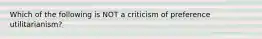 Which of the following is NOT a criticism of preference utilitarianism?