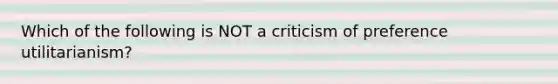 Which of the following is NOT a criticism of preference utilitarianism?