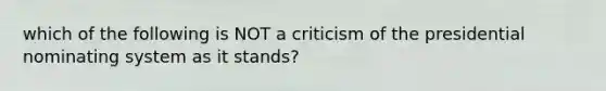 which of the following is NOT a criticism of the presidential nominating system as it stands?