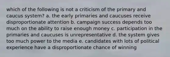 which of the following is not a criticism of the primary and caucus system? a. the early primaries and caucuses receive disproportionate attention b. campaign success depends too much on the ability to raise enough money c. participation in the primaries and caucuses is unrepresentative d. the system gives too much power to the media e. candidates with lots of political experience have a disproportionate chance of winning