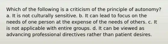 Which of the following is a criticism of the principle of autonomy? a. It is not culturally sensitive. b. It can lead to focus on the needs of one person at the expense of the needs of others. c. It is not applicable with entire groups. d. It can be viewed as advancing professional directives rather than patient desires.