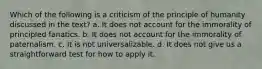 Which of the following is a criticism of the principle of humanity discussed in the text? a. It does not account for the immorality of principled fanatics. b. It does not account for the immorality of paternalism. c. It is not universalizable. d. It does not give us a straightforward test for how to apply it.