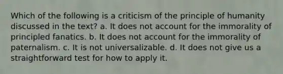 Which of the following is a criticism of the principle of humanity discussed in the text? a. It does not account for the immorality of principled fanatics. b. It does not account for the immorality of paternalism. c. It is not universalizable. d. It does not give us a straightforward test for how to apply it.