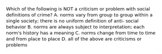 Which of the following is NOT a criticism or problem with social definitions of crime? A. norms vary from group to group within a single society; there is no uniform definition of anti- social behavior B. norms are always subject to interpretation; each norm's history has a meaning C. norms change from time to time and from place to place D. all of the above are criticisms or problems