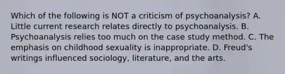 Which of the following is NOT a criticism of psychoanalysis? A. Little current research relates directly to psychoanalysis. B. Psychoanalysis relies too much on the case study method. C. The emphasis on childhood sexuality is inappropriate. D. Freud's writings influenced sociology, literature, and the arts.