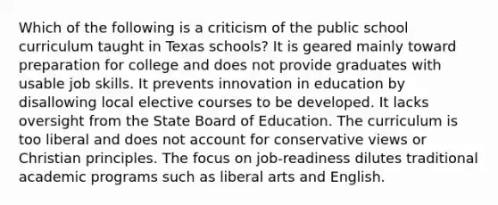 Which of the following is a criticism of the public school curriculum taught in Texas schools? It is geared mainly toward preparation for college and does not provide graduates with usable job skills. It prevents innovation in education by disallowing local elective courses to be developed. It lacks oversight from the State Board of Education. The curriculum is too liberal and does not account for conservative views or Christian principles. The focus on job-readiness dilutes traditional academic programs such as liberal arts and English.